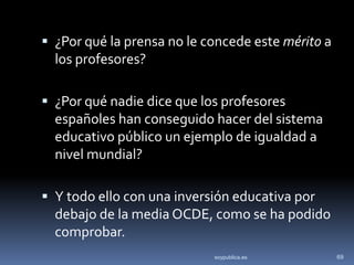  ¿Por qué la prensa no le concede este mérito a
  los profesores?

 ¿Por qué nadie dice que los profesores
  españoles han conseguido hacer del sistema
  educativo público un ejemplo de igualdad a
  nivel mundial?

 Y todo ello con una inversión educativa por
  debajo de la media OCDE, como se ha podido
  comprobar.
                            soypublica.es          69
 
