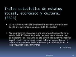Índice estadístico de estatus
social, económico y cultural
(ESCS)
 La relación entre el ESCS y el rendimiento del alumnado se
  puede interpretar como una medida de equidad.

 Si en un sistema educativo a una variación de un punto en la
  escala del ESCS le corresponden escasas variaciones en las
  puntuaciones de los alumnos, ese sistema contribuye a reducir
  las diferencias socioeconómicas y culturales y, por tanto, es
  más equitativo que otro sistema en el que las variaciones de
  las puntuaciones sean mayores
                                                          PISA 2009


                                       soypublica.es                   72
 