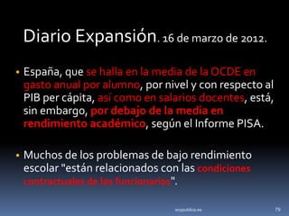 Diario Expansión. 16 de marzo de 2012.
• España, que se halla en la media de la OCDE en
  gasto anual por alumno, por nivel y con respecto al
  PIB per cápita, así como en salarios docentes, está,
  sin embargo, por debajo de la media en
  rendimiento académico, según el Informe PISA.

• Muchos de los problemas de bajo rendimiento
 escolar "están relacionados con las condiciones
 contractuales de los funcionarios".

                                 soypublica.es           79
 