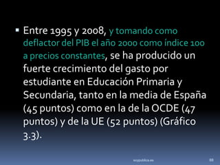  Entre 1995 y 2008, y tomando como
 deflactor del PIB el año 2000 como índice 100
 a precios constantes, se ha producido un
 fuerte crecimiento del gasto por
 estudiante en Educación Primaria y
 Secundaria, tanto en la media de España
 (45 puntos) como en la de la OCDE (47
 puntos) y de la UE (52 puntos) (Gráfico
 3.3).

                            soypublica.es        88
 