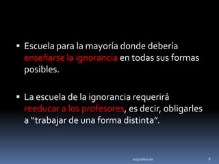  Escuela para la mayoría donde debería
  enseñarse la ignorancia en todas sus formas
  posibles.

 La escuela de la ignorancia requerirá
  reeducar a los profesores, es decir, obligarles
  a “trabajar de una forma distinta”.


                              soypublica.es         9
 