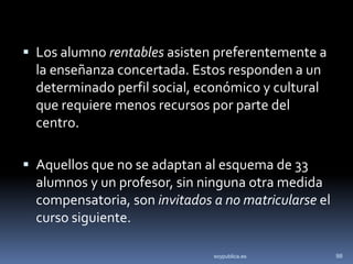  Los alumno rentables asisten preferentemente a
  la enseñanza concertada. Estos responden a un
  determinado perfil social, económico y cultural
  que requiere menos recursos por parte del
  centro.

 Aquellos que no se adaptan al esquema de 33
  alumnos y un profesor, sin ninguna otra medida
  compensatoria, son invitados a no matricularse el
  curso siguiente.

                               soypublica.es          98
 
