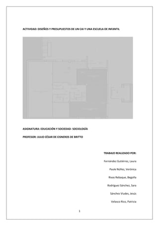 1 
 
 
ACTIVIDAD: DISEÑOS Y PRESUPUESTOS DE UN CAI Y UNA ESCUELA DE INFANTIL  
 
ASIGNATURA: EDUCACIÓN Y SOCIEDAD‐ SOCIOLOGÍA  
PROFESOR: JULIO CÉSAR DE CISNEROS DE BRITTO 
 
TRABAJO REALIZADO POR:  
Fernández Gutiérrez, Laura 
Paule Núñez, Verónica 
Rivas Rebaque, Begoña  
Rodríguez Sánchez, Sara 
Sánchez Viudes, Jesús 
Velasco Rico, Patricia  
 