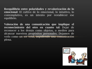 Reequilibrio entre polaridades y revalorización de lo emocional:  El cultivo de lo emocional, lo intuitivo, lo contemplativo, es un intento por restablecer ese equilibrio.  Valoración de una comunicación que implique el reconocimiento del otro en cuanto tal:  Dejar de reconocer a los demás como objetos, o medios para alcanzar nuestros propósitos personales. Dejamos de verlo como un ser total, impidiendo una comunicación plena.  