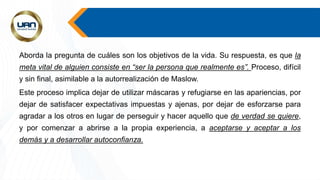 Aborda la pregunta de cuáles son los objetivos de la vida. Su respuesta, es que la
meta vital de alguien consiste en “ser la persona que realmente es”. Proceso, difícil
y sin final, asimilable a la autorrealización de Maslow.
Este proceso implica dejar de utilizar máscaras y refugiarse en las apariencias, por
dejar de satisfacer expectativas impuestas y ajenas, por dejar de esforzarse para
agradar a los otros en lugar de perseguir y hacer aquello que de verdad se quiere,
y por comenzar a abrirse a la propia experiencia, a aceptarse y aceptar a los
demás y a desarrollar autoconfianza.
 