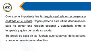 Otro aporte importante fue la terapia centrada en la persona o
centrada en el cliente. Rogers prefería esta última denominación
para no sentar una relación desigual y autoritaria entre el
terapeuta y quien demanda su ayuda.
Su terapia se basa en las “fuerzas auto-curativas” de la persona
y propone un enfoque no directivo
 