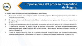 Proposiciones del proceso terapéutico
de Rogers:
Su proceso terapéutico tiene 19 proposiciones entre las que se encuentran:
1. El organismo reacciona ante el campo tal como lo experimenta y lo percibe. Este campo perceptual es, para el individuo,
la “realidad” (proposición 2).
2. El organismo tiene una tendencia o impulso básico a actualizar, mantener y desarrollar al organismo experienciante
(proposición 4).
3. El mejor punto de vista para comprender la conducta es desde el propio marco de referencia del individuo (proposición 7).
4. La inadaptación psicológica se produce cuando el organismo rechaza de la conciencia experiencias sensoriales y
viscerales significativas, que en consecuencia no son simbolizadas y organizadas en la totalidad de la estructura de su sí-
mismo (proposición 14).
5. Cuando el individuo percibe y acepta en un sistema compatible e integrado todas sus experiencias sensoriales y
viscerales, necesariamente comprende más a los demás y los acepta como personas diferenciadas (proposición 18)
 