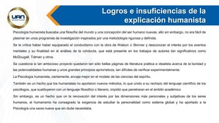 Logros e insuficiencias de la
explicación humanista
Psicología humanista buscaba una filosofía del mundo y una concepción del ser humano nuevas, ello sin embargo, no era fácil de
plasmar en unos programas de investigación inspirados por una metodología rigurosa y definida.
Se le critica haber haber equiparado el conductismo con la obra de Watson o Skinner y desconocer el interés por los eventos
mentales y su finalidad en el análisis de la conducta, que está presente en los trabajos de autores tan significativos como
McDougall, Tolman y otros.
Se cuestiona si tan ambicioso proyecto quedaron tan sólo bellas páginas de literatura poética e idealista acerca de la bondad y
las potencialidades humanas y unos grandes principios apriorísticos, tan difíciles de verificar experimentalmente.
La Psicología humanista, ciertamente, encaja mejor en el modelo de las ciencias del espíritu.
También es un hecho que los humanistas no aportaron nuevos métodos, lo que unido a su rechazo del lenguaje científico de los
psicólogos, que sustituyeron con un lenguaje filosófico o literario, impidió que penetraran en el ámbito académico
Sin embargo, es un hecho que on la renovación del interés por las dimensiones más personales y subjetivas de los seres
humanos, el humanismo ha consagrado la exigencia de estudiar la personalidad como sistema global y ha aportado a la
Psicología una savia nueva que sin duda necesitaba.
 