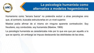 La psicología humanista como
alternativa a modelos hegemónicos
Humanismo como “tercera fuerza” no pretendía excluir a otras psicologías sino
que, al contrario, buscaba estructurarlas en un nivel superior.
Maslow podía afirmar de sí mismo sin ninguna aparente contradicción: Soy
freudiano, soy conductista, soy humanista (Maslow, 1969)
La psicología humanista se caracterizaba más por lo que era que por aquello a lo
que se oponía, sin embargo se impuso destacando las debilidades de las otras.
 