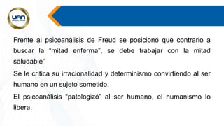 Frente al psicoanálisis de Freud se posicionó que contrario a
buscar la “mitad enferma”, se debe trabajar con la mitad
saludable”
Se le critica su irracionalidad y determinismo convirtiendo al ser
humano en un sujeto sometido.
El psicoanálisis “patologizó” al ser humano, el humanismo lo
libera.
 