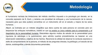 Metodología
el humanismo rechaza las limitaciones del método científico impuesto a la psicología por decreto, en la
conocida expresión de S. Koch, y reclama una pluralidad de enfoques y una humanización de la ciencia,
necesaria para que ésta pudiera convertirse en un instrumento útil en el estudio y mejora de los seres
humanos.
Allport, se inclinaba por un método idiográfico que diera cuenta de cada persona en concreto pero sin
despreciar los enfoques nomotéticos, insistió en que no existía un único método para la comprensión y el
diagnóstico de la personalidad humana. Descartaba algunos modos de estudio de la personalidad poco
rigurosos (la astrología o la quiromancia), pero admitía cuantos procedimientos se basaran en una
observación sistemática y objetiva de los hechos. Reconocía la utilidad de observar la conducta expresiva o
estilo de comportamiento de la persona, el método de las preguntas directas, la grafología y el estudio de los
diarios, autobiografías y demás documentos personales.
 