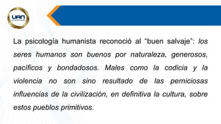 La psicología humanista reconoció al “buen salvaje”: los
seres humanos son buenos por naturaleza, generosos,
pacíficos y bondadosos. Males como la codicia y la
violencia no son sino resultado de las perniciosas
influencias de la civilización, en definitiva la cultura, sobre
estos pueblos primitivos.
 