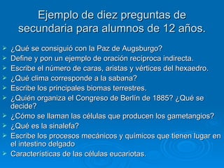 Ejemplo de diez preguntas de secundaria para alumnos de 12 años. ¿Qué se consiguió con la Paz de Augsburgo? Define y pon un ejemplo de oración recíproca indirecta. Escribe el número de caras, aristas y vértices del hexaedro. ¿Qué clima corresponde a la sabana? Escribe los principales biomas terrestres. ¿Quién organiza el Congreso de Berlín de 1885? ¿Qué se decide? ¿Cómo se llaman las células que producen los gametangios? ¿Qué es la sinalefa? Escribe los procesos mecánicos y químicos que tienen lugar en el intestino delgado Características de las células eucariotas. 