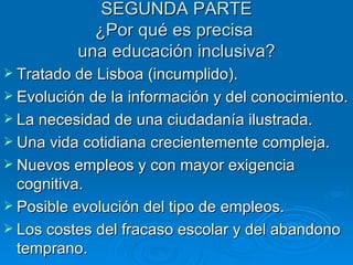 SEGUNDA PARTE ¿Por qué es precisa  una educación inclusiva? Tratado de Lisboa (incumplido). Evolución de la información y del conocimiento. La necesidad de una ciudadanía ilustrada.  Una vida cotidiana crecientemente compleja.  Nuevos empleos y con mayor exigencia cognitiva.  Posible evolución del tipo de empleos. Los costes del fracaso escolar y del abandono temprano. 
