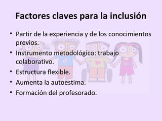 Factores claves para la inclusión
• Partir de la experiencia y de los conocimientos
previos.
• Instrumento metodológico: trabajo
colaborativo.
• Estructura flexible.
• Aumenta la autoestima.
• Formación del profesorado.
 