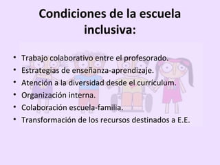 • Trabajo colaborativo entre el profesorado.
• Estrategias de enseñanza-aprendizaje.
• Atención a la diversidad desde el currículum.
• Organización interna.
• Colaboración escuela-familia.
• Transformación de los recursos destinados a E.E.
Condiciones de la escuela
inclusiva:
 