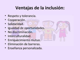 Ventajas de la inclusión:
• Respeto y tolerancia.
• Cooperación.
• Solidaridad.
• Igualdad de oportunidades.
• No discriminación.
• Interculturalidad.
• Enriquecimiento mutuo.
• Eliminación de barreras.
• Enseñanza personalizada.
 