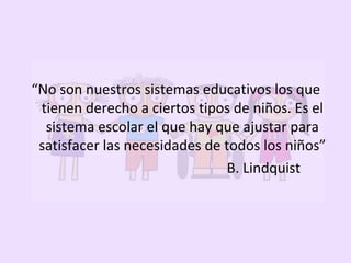 “No son nuestros sistemas educativos los que
tienen derecho a ciertos tipos de niños. Es el
sistema escolar el que hay que ajustar para
satisfacer las necesidades de todos los niños”
B. Lindquist
 