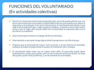 FUNCIONES DELVOLUNTARIADO
(En actividades colectivas)
 Permitir la interacción entre el alumnado (Ejemplo: para ello puede solicitar que uno
de los alumnos/as lea la actividad; el adulto debe procurar que aquéllos que sepan la
respuesta se la expliquen a los que la desconocen; el voluntario/a está atento a que
todo el alumnado participe y nadie acapare la palabra, invitando al alumnado menos
activo a que lo haga; sólo cuando todos han comprendido la respuesta cada uno la
escribe en su cuaderno).
 Que el alumnado comience a trabajar de forma individual.
 Estar atento/a a que quien tenga alguna duda la pregunte en voz alta al grupo.
 Propiciar que el alumnado de mayor nivel curricular, o el que domina la actividad,
explique las dudas (anteponiendo la ayuda a la finalización de su trabajo).
 El voluntario/a debe evitar que se copien entre ellos. El alumnado puede darse
explicaciones y pistas para ayudar, pero no dar la solución de forma directa: se trata
de ayudar a quien tiene problemas, y no de realizarle las actividades.
 