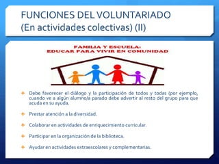 FUNCIONES DELVOLUNTARIADO
(En actividades colectivas) (II)
 Debe favorecer el diálogo y la participación de todos y todas (por ejemplo,
cuando ve a algún alumno/a parado debe advertir al resto del grupo para que
acuda en su ayuda.
 Prestar atención a la diversidad.
 Colaborar en actividades de enriquecimiento curricular.
 Participar en la organización de la biblioteca.
 Ayudar en actividades extraescolares y complementarias.
 