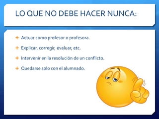 LO QUE NO DEBE HACER NUNCA:
 Actuar como profesor o profesora.
 Explicar, corregir, evaluar, etc.
 Intervenir en la resolución de un conflicto.
 Quedarse solo con el alumnado.
 