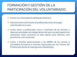 FORMACIÓNY GESTIÓN DE LA
PARTICIPACIÓN DELVOLUNTARIADO.
 Contar con el beneplácito del Equipo Directivo.
 Asesoramiento y formación al profesorado antes de acoger
voluntariado en su aula.
 Invitar tanto a profesorado como a miembros de las familias a
observar actividades de trabajo dentro del aula con participación de
voluntarios. Estas reuniones no sólo valdrán para informar, sino
para formar a los asistentes.
 Invitar a familias pertenecientes a las AMPAs de los centros a
actividades formativas o sesiones organizadas por los Centros del
Profesorado donde se exponga esta metodología.
 