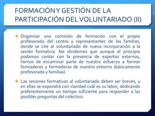 FORMACIÓNY GESTIÓN DE LA
PARTICIPACIÓN DELVOLUNTARIADO (II)
 Organizar una comisión de formación con el propio
profesorado del centro y representantes de las familias,
donde se cite al voluntariado de nueva incorporación a la
sesión formativa. No olvidemos que aunque al principio
podamos contar con la presencia de expertos externos,
hemos de encaminar parte de nuestro esfuerzo a formar
formadores y formadoras de nuestro entorno (básicamente
profesorado y familias)
 Las sesiones formativas al voluntariado deben ser breves, y
en ellas se expondrá con claridad cuál es su labor, dedicando
preferentemente un tiempo suficiente para responder a las
posibles preguntas del colectivo.
 