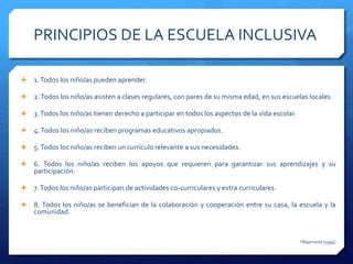 PRINCIPIOS DE LA ESCUELA INCLUSIVA
 1.Todos los niño/as pueden aprender.
 2.Todos los niño/as asisten a clases regulares, con pares de su misma edad, en sus escuelas locales.
 3.Todos los niño/as tienen derecho a participar en todos los aspectos de la vida escolar.
 4.Todos los niño/as reciben programas educativos apropiados.
 5.Todos los niño/as reciben un currículo relevante a sus necesidades.
 6. Todos los niño/as reciben los apoyos que requieren para garantizar sus aprendizajes y su
participación.
 7.Todos los niño/as participan de actividades co-curriculares y extra curriculares.
 8. Todos los niño/as se benefician de la colaboración y cooperación entre su casa, la escuela y la
comunidad.
*Raymond (1995)
 