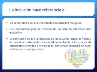 La inclusión hace referencia a:
 Un compromiso para la creación de una sociedad más justa.
 Un compromiso para la creación de un sistema educativo más
equitativo.
 La convicción de que la respuesta de las escuelas regulares frente a
la diversidad estudiantil (y especialmente frente a los grupos de
estudiantes excluidos o marginados) constituye un medio de hacer
realidad estos compromisos.
 