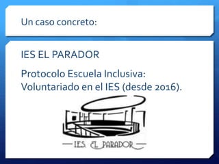 Un caso concreto:
IES EL PARADOR
Protocolo Escuela Inclusiva:
Voluntariado en el IES (desde 2016).
 