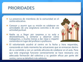 PRIORIDADES
 El voluntariado acudirá al centro en la fecha y hora requeridas,
conociendo en todo momento las actuaciones que se enmarcan dentro
de su cometido y con un sentido altruista de colaborar en el aula. Para
que este engranaje funcione correctamente se hace necesaria una
adecuada formación del colectivo y su gestión eficaz por parte del
centro, como se detallará más adelante.
 La presencia de miembros de la comunidad en el
centro educativo.
 Conocer y asumir que su misión es colaborar en
actividades de una asignatura concreta o de una
actividad puntual.
 Nadie va a llegar por sorpresa a su aula a
desestabilizarla, a sentarse y observar cómo
trabajamos, y mucho menos a dar clase e impartir
contenidos en lugar del profesor o profesora.
 