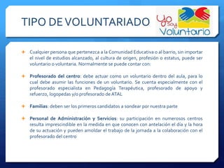 TIPO DEVOLUNTARIADO
 Cualquier persona que pertenezca a la Comunidad Educativa o al barrio, sin importar
el nivel de estudios alcanzado, al cultura de origen, profesión o estatus, puede ser
voluntario o voluntaria. Normalmente se puede contar con:
 Profesorado del centro: debe actuar como un voluntario dentro del aula, para lo
cual debe asumir las funciones de un voluntario. Se cuenta especialmente con el
profesorado especialista en Pedagogía Terapéutica, profesorado de apoyo y
refuerzo, logopedas y/o profesorado de ATAL
 Familias: deben ser los primeros candidatos a sondear por nuestra parte
 Personal de Administración y Servicios: su participación en numerosos centros
resulta imprescindible en la medida en que conocen con antelación el día y la hora
de su actuación y pueden amoldar el trabajo de la jornada a la colaboración con el
profesorado del centro
 
