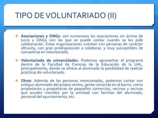 TIPO DEVOLUNTARIADO (II)
 Asociaciones y ONGs: son numerosas las asociaciones sin ánimo de
lucro y ONGs con las que se puede contar cuando se les pide
colaboración. Estas organizaciones cuentan con personas de carácter
altruista, con gran predisposición a colaborar, y muy susceptibles de
convertirse en voluntariado.
 Voluntariado de universidades: Podemos aprovechar el programa
dentro de la Facultad de Ciencias de la Educación de la UAL,
principalmente, donde se ofrece al alumnado la posibilidad de realizar
prácticas de voluntariado.
 Otros: Además de las personas mencionadas, podemos contar con
antiguo alumnado del propio centro, gente conocida en el barrio, como
propietarios y propietarias de pequeños comercios, vecinos y vecinas
que acuden movidos por la amistad con familias del alumnado,
personal del ayuntamiento, etc.
 