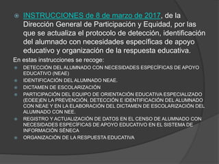  INSTRUCCIONES de 8 de marzo de 2017, de la
Dirección General de Participación y Equidad, por las
que se actualiza el protocolo de detección, identificación
del alumnado con necesidades específicas de apoyo
educativo y organización de la respuesta educativa.
En estas instrucciones se recoge:
 DETECCIÓN DEL ALUMNADO CON NECESIDADES ESPECÍFICAS DE APOYO
EDUCATIVO (NEAE)
 IDENTIFICACIÓN DEL ALUMNADO NEAE.
 DICTAMEN DE ESCOLARIZACIÓN
 PARTICIPACIÓN DEL EQUIPO DE ORIENTACIÓN EDUCATIVA ESPECIALIZADO
(EOEE)EN LA PREVENCIÓN, DETECCIÓN E IDENTIFICACIÓN DEL ALUMNADO
CON NEAE Y EN LA ELABORACIÓN DEL DICTAMEN DE ESCOLARIZACIÓN DEL
ALUMNADO CON NEE.
 REGISTRO Y ACTUALIZACIÓN DE DATOS EN EL CENSO DE ALUMNADO CON
NECESIDADES ESPECÍFICAS DE APOYO EDUCATIVO EN EL SISTEMA DE
INFORMACIÓN SÉNECA
 ORGANIZACIÓN DE LA RESPUESTA EDUCATIVA
 