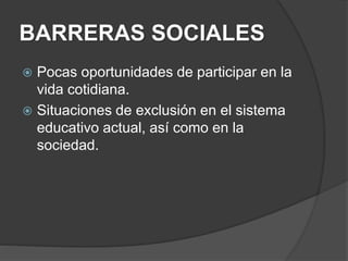 BARRERAS SOCIALES
 Pocas oportunidades de participar en la
vida cotidiana.
 Situaciones de exclusión en el sistema
educativo actual, así como en la
sociedad.
 