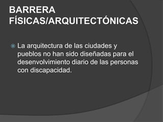 BARRERA
FÍSICAS/ARQUITECTÓNICAS
 La arquitectura de las ciudades y
pueblos no han sido diseñadas para el
desenvolvimiento diario de las personas
con discapacidad.
 