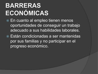 BARRERAS
ECONÓMICAS
 En cuanto al empleo tienen menos
oportunidades de conseguir un trabajo
adecuado a sus habilidades laborales.
 Están condicionadas a ser mantenidas
por sus familias y no participar en el
progreso económico.
 