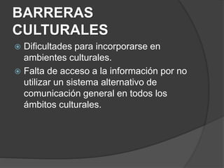 BARRERAS
CULTURALES
 Dificultades para incorporarse en
ambientes culturales.
 Falta de acceso a la información por no
utilizar un sistema alternativo de
comunicación general en todos los
ámbitos culturales.
 