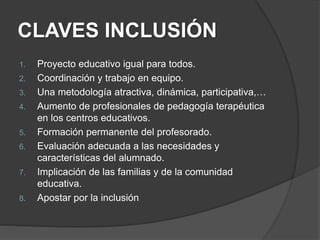CLAVES INCLUSIÓN
1. Proyecto educativo igual para todos.
2. Coordinación y trabajo en equipo.
3. Una metodología atractiva, dinámica, participativa,…
4. Aumento de profesionales de pedagogía terapéutica
en los centros educativos.
5. Formación permanente del profesorado.
6. Evaluación adecuada a las necesidades y
características del alumnado.
7. Implicación de las familias y de la comunidad
educativa.
8. Apostar por la inclusión
 