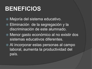 BENEFICIOS
 Mejoría del sistema educativo.
 Eliminación de la segregación y la
discriminación de este alumnado.
 Menor gasto económico al no existir dos
sistemas educativos diferentes.
 Al incorporar estas personas al campo
laboral, aumenta la productividad del
país.
 