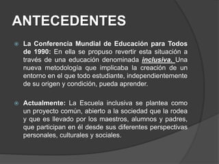 ANTECEDENTES
 La Conferencia Mundial de Educación para Todos
de 1990: En ella se propuso revertir esta situación a
través de una educación denominada inclusiva. Una
nueva metodología que implicaba la creación de un
entorno en el que todo estudiante, independientemente
de su origen y condición, pueda aprender.
 Actualmente: La Escuela inclusiva se plantea como
un proyecto común, abierto a la sociedad que la rodea
y que es llevado por los maestros, alumnos y padres,
que participan en él desde sus diferentes perspectivas
personales, culturales y sociales.
 