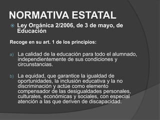 NORMATIVA ESTATAL
 Ley Orgánica 2/2006, de 3 de mayo, de
Educación
Recoge en su art. 1 de los principios:
a) La calidad de la educación para todo el alumnado,
independientemente de sus condiciones y
circunstancias.
b) La equidad, que garantice la igualdad de
oportunidades, la inclusión educativa y la no
discriminación y actúe como elemento
compensador de las desigualdades personales,
culturales, económicas y sociales, con especial
atención a las que deriven de discapacidad.
 