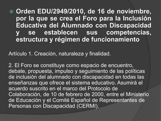  Orden EDU/2949/2010, de 16 de noviembre,
por la que se crea el Foro para la Inclusión
Educativa del Alumnado con Discapacidad
y se establecen sus competencias,
estructura y régimen de funcionamiento
Artículo 1. Creación, naturaleza y finalidad.
2. El Foro se constituye como espacio de encuentro,
debate, propuesta, impulso y seguimiento de las políticas
de inclusión del alumnado con discapacidad en todas las
enseñanzas que ofrece el sistema educativo. Asumirá el
acuerdo suscrito en el marco del Protocolo de
Colaboración, de 10 de febrero de 2000, entre el Ministerio
de Educación y el Comité Español de Representantes de
Personas con Discapacidad (CERMI).
 