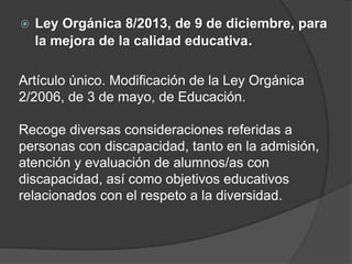  Ley Orgánica 8/2013, de 9 de diciembre, para
la mejora de la calidad educativa.
Artículo único. Modificación de la Ley Orgánica
2/2006, de 3 de mayo, de Educación.
Recoge diversas consideraciones referidas a
personas con discapacidad, tanto en la admisión,
atención y evaluación de alumnos/as con
discapacidad, así como objetivos educativos
relacionados con el respeto a la diversidad.
 