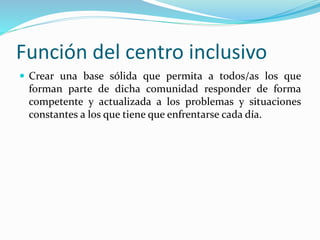 Función del centro inclusivo
 Crear una base sólida que permita a todos/as los que
forman parte de dicha comunidad responder de forma
competente y actualizada a los problemas y situaciones
constantes a los que tiene que enfrentarse cada día.
 