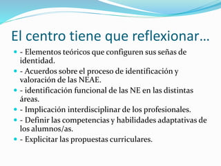 El centro tiene que reflexionar…
 - Elementos teóricos que configuren sus señas de
identidad.
 - Acuerdos sobre el proceso de identificación y
valoración de las NEAE.
 - identificación funcional de las NE en las distintas
áreas.
 - Implicación interdisciplinar de los profesionales.
 - Definir las competencias y habilidades adaptativas de
los alumnos/as.
 - Explicitar las propuestas curriculares.
 