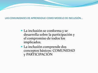 LAS COMUNIDADES DE APRENDIZAJE COMO MODELO DE INCLUSIÓN…
 La inclusión se conforma y se
desarrolla sobre la participación y
el compromiso de todos los
implicados.
 La inclusión comprende dos
conceptos básicos: COMUNIDAD
y PARTICIPACIÓN
 
