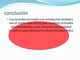 conclusión
 Las escuelas normales con orientación inclusiva
son el medio mas eficaz para combatir actitudes
discriminatorias, para construir una sociedad
inclusiva y para alcanzar la educación para todos.
 