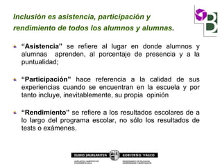 Inclusión es asistencia, participación y
rendimiento de todos los alumnos y alumnas.
“Asistencia” se refiere al lugar en donde alumnos y
alumnas aprenden, al porcentaje de presencia y a la
puntualidad;
“Participación” hace referencia a la calidad de sus
experiencias cuando se encuentran en la escuela y por
tanto incluye, inevitablemente, su propia opinión
“Rendimiento” se refiere a los resultados escolares de a
lo largo del programa escolar, no sólo los resultados de
tests o exámenes.
 