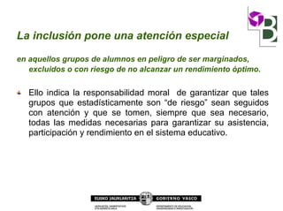 La inclusión pone una atención especial
en aquellos grupos de alumnos en peligro de ser marginados,
excluidos o con riesgo de no alcanzar un rendimiento óptimo.
Ello indica la responsabilidad moral de garantizar que tales
grupos que estadísticamente son “de riesgo” sean seguidos
con atención y que se tomen, siempre que sea necesario,
todas las medidas necesarias para garantizar su asistencia,
participación y rendimiento en el sistema educativo.
 